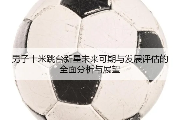 男子十米跳台新星未来可期与发展评估的全面分析与展望